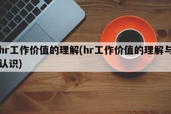 hr工作价值的理解(hr工作价值的理解与认识)