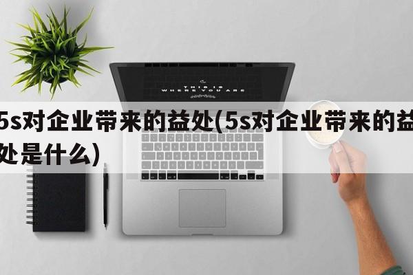 5s对企业带来的益处(5s对企业带来的益处是什么)