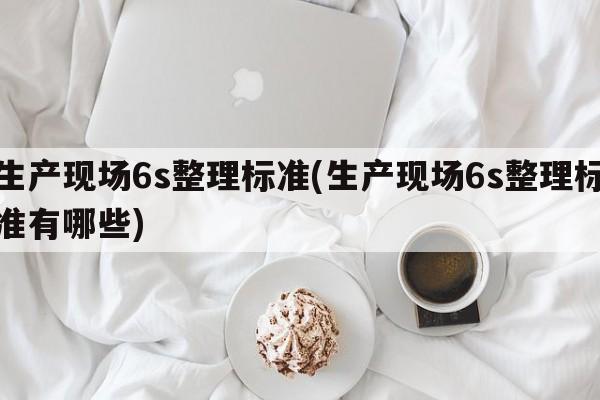 生产现场6s整理标准(生产现场6s整理标准有哪些)