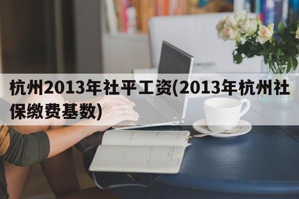 杭州2013年社平工资(2013年杭州社保缴费基数)